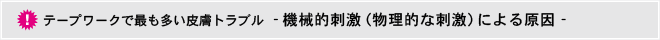 テープワークで最も多い皮ふトラブル機械的刺激（物理的な刺激）による原因